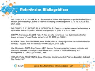 Escola de Artes Ciências e Humanidades - USP
Resultados
Referências Bibliográficas
GOLDSMITH, R. E , CLARK, R. A. An analysis of factors affecting fashion opinion leadership and
fashion opinion seeking. Journal of Fashion Marketing and Management, V.12, No.3, p.308-322,
USA, 2008.
GOLDSMITH, R. E., MOORE, M. A., BEAUDOIN, P. Fashion innovativeness and self-concept: a
replication. Journal of product & Brand Management, V. 8 No. 1, p. 7-18, 1999.
GRIPPA, Francesca., GLOOR, Peter A. You are who remembers you. Detecting leadership
trough accuracy of recall. Social Networks ed. 31, 2009, pp.255-261.
HANSEN, Derek, SHNEIDERMAN, Ben, SMITH, Marc A. Analyzing Social Media Networks with
NodeXL – Insights from a Connected World. Elsevier, USA, 2010.
KIM, Hyunsook., RHEE, Eun-Young., YEE, Jaeyeo. Comparing fashion process networks and
friendship networks in small groups of adolescents. Journal of fashion Marketing and
Management, V.12 No. 4, p. 545-564, 2008.
KOTLER, Philip, ARMSTRONG, Gary. Princípios de Marketing. Ed. Pearson Education do Brasil,
São Paulo, 2007.
 