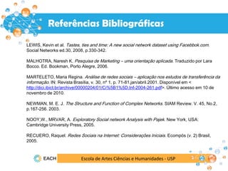 Escola de Artes Ciências e Humanidades - USP
Resultados
Referências Bibliográficas
LEWIS, Kevin et al. Tastes, ties and time: A new social network dataset using Facebbok.com.
Social Networks ed.30, 2008, p.330-342.
MALHOTRA, Naresh K. Pesquisa de Marketing – uma orientação aplicada. Traduzido por Lara
Bocco. Ed. Bookman, Porto Alegre, 2006.
MARTELETO, Maria Regina. Análise de redes sociais – aplicação nos estudos de transferência da
informação. IN: Revista Brasília, v. 30, nº 1, p. 71-81,jan/abril.2001. Disponível em <
http://dici.ibict.br/archive/00000204/01/Ci%5B1%5D.Inf-2004-261.pdf>. Último acesso em 10 de
novembro de 2010.
NEWMAN, M. E. J. The Structure and Function of Complex Networks. SIAM Review. V. 45, No.2,
p.167-256. 2003.
NOOY,W., MRVAR, A. Exploratory Social network Analysis with Pajek. New York, USA:
Cambridge University Press, 2005.
RECUERO, Raquel. Redes Sociais na Internet: Considerações Iniciais. Ecompós (v. 2) Brasil,
2005.
 