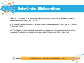 Escola de Artes Ciências e Humanidades - USP
Resultados
Referências Bibliográficas
URAY, N., DEDEGOLU, A. Identifying Fashion Clothing Innovators by Self-Report Method.
Journal of Euromarketing, V.6 (3), 1997.
VEJLGAARD, Henrik. Anatomy of a Trend. United States of America, USA: The McGraw-Hill
Companies, 2008.
WATTS, Duncan J. Seis graus de separação: a evolução da ciência de redes em uma era
conectada. Traduzido por André Alonso Machado. Ed. Leopardo, São Paulo, 2009.
 