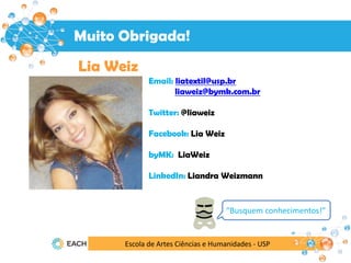 Escola de Artes Ciências e Humanidades - USP
Muito Obrigada!
Lia Weiz
Email: liatextil@usp.br
liaweiz@bymk.com.br
Twitter: @liaweiz
Facebook: Lia Weiz
byMK: LiaWeiz
LinkedIn: Liandra Weizmann
“Busquem conhecimentos!”
 