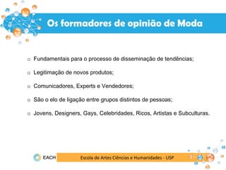Os formadores de opinião de Moda
Escola de Artes Ciências e Humanidades - USP
o Fundamentais para o processo de disseminação de tendências;
o Legitimação de novos produtos;
o Comunicadores, Experts e Vendedores;
o São o elo de ligação entre grupos distintos de pessoas;
o Jovens, Designers, Gays, Celebridades, Ricos, Artistas e Subculturas.
 