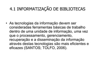 4.1 INFORMATIZAÇÃO DE BIBLIOTECAS As tecnologias da informação devem ser consideradas ferramentas básicas de trabalho dentro de uma unidade de informação, uma vez que o processamento, gerenciamento, recuperação e a disseminação da informação através destas tecnologias são mais eficientes e eficazes (SANTOS; TOLFO, 2006). 