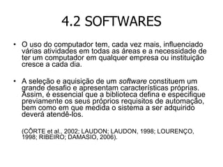 4.2 SOFTWARES O uso do computador tem, cada vez mais, influenciado várias atividades em todas as áreas e a necessidade de ter um computador em qualquer empresa ou instituição cresce a cada dia. A seleção e aquisição de um  software  constituem um grande desafio e apresentam características próprias. Assim, é essencial que a biblioteca defina e especifique previamente os seus próprios requisitos de automação, bem como em que medida o sistema a ser adquirido deverá atendê-los.  (CÔRTE et al., 2002; LAUDON; LAUDON, 1998; LOURENÇO, 1998; RIBEIRO; DAMASIO, 2006). 