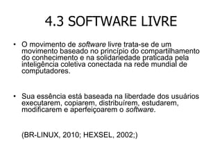 4.3 SOFTWARE LIVRE O movimento de  software  livre trata-se de um movimento baseado no princípio do compartilhamento do conhecimento e na solidariedade praticada pela inteligência coletiva conectada na rede mundial de computadores. Sua essência está baseada na liberdade dos usuários executarem, copiarem, distribuírem, estudarem, modificarem e aperfeiçoarem o  software .  (BR-LINUX, 2010; HEXSEL, 2002;) 
