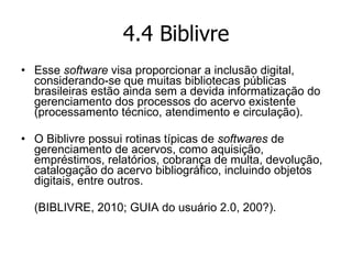 4.4 Biblivre Esse  software  visa proporcionar a inclusão digital, considerando-se que muitas bibliotecas públicas brasileiras estão ainda sem a devida informatização do gerenciamento dos processos do acervo existente (processamento técnico, atendimento e circulação). O   Biblivre possui rotinas típicas de  softwares  de gerenciamento de acervos, como aquisição, empréstimos, relatórios, cobrança de multa, devolução, catalogação do acervo bibliográfico, incluindo objetos digitais, entre outros. (BIBLIVRE, 2010; GUIA do usuário 2.0, 200?). 