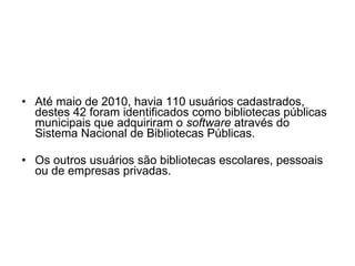 Até maio de 2010, havia 110 usuários cadastrados, destes 42 foram identificados como bibliotecas públicas municipais que adquiriram o  software  através do Sistema Nacional de Bibliotecas Públicas.  Os outros usuários são bibliotecas escolares, pessoais ou de empresas privadas. 