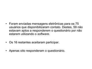 Foram enviadas mensagens eletrônicas para os 75 usuários que disponibilizaram contato. Destes, 59 não estavam aptos a responderem o questionário por não estarem utilizando o  software .  Os 16 restantes aceitaram participar. Apenas oito responderam o questionário. 