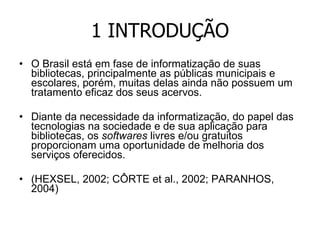 1 INTRODUÇÃO O Brasil está em fase de informatização de suas bibliotecas, principalmente as públicas municipais e escolares, porém, muitas delas ainda não possuem um tratamento eficaz dos seus acervos. Diante da necessidade da informatização, do papel das tecnologias na sociedade e de sua aplicação para bibliotecas, os  softwares  livres e/ou gratuitos proporcionam uma oportunidade de melhoria dos serviços oferecidos. (HEXSEL, 2002; CÔRTE et al., 2002; PARANHOS, 2004) 