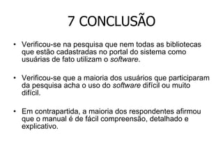 7 CONCLUSÃO Verificou-se na pesquisa que nem todas as bibliotecas que estão cadastradas no portal do sistema como usuárias de fato utilizam o  software . Verificou-se que a maioria dos usuários que participaram da pesquisa acha o uso do  software  difícil ou muito difícil.  Em contrapartida, a maioria dos respondentes afirmou que o manual é de fácil compreensão, detalhado e explicativo. 