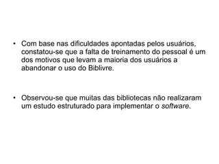 Com base nas dificuldades apontadas pelos usuários, constatou-se que a falta de treinamento do pessoal é um dos motivos que levam a maioria dos usuários a abandonar o uso do Biblivre. Observou-se que muitas das bibliotecas não realizaram um estudo estruturado para implementar o  software . 