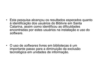 Esta pesquisa alcançou os resultados esperados quanto à identificação dos usuários do Biblivre em Santa Catarina, assim como identificou as dificuldades encontradas por estes usuários na instalação e uso do  software. O uso de  softwares  livres em bibliotecas é um importante passo para a diminuição da exclusão tecnológica em unidades de informação. 