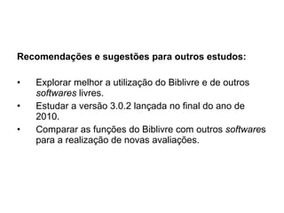 Recomendações e sugestões para outros estudos: Explorar melhor a utilização do Biblivre e de outros  softwares  livres. Estudar a versão 3.0.2 lançada no final do ano de 2010. Comparar as funções do Biblivre com outros  software s para a realização de novas avaliações. 