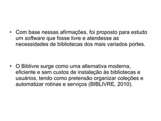 Com base nessas afirmações, foi proposto para estudo um  software  que fosse livre e atendesse as necessidades de bibliotecas dos mais variados portes. O Biblivre   surge como uma alternativa moderna, eficiente e sem custos de instalação às bibliotecas e usuários, tendo como pretensão organizar coleções e automatizar rotinas e serviços (BIBLIVRE, 2010). 
