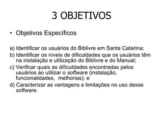 3 OBJETIVOS Objetivos Específicos a) Identificar os usuários do Biblivre em Santa Catarina; b) Identificar os níveis de dificuldades que os usuários têm na instalação e utilização do Biblivre e do Manual; c) Verificar quais as dificuldades encontradas pelos usuários ao utilizar o  software  (instalação, funcionalidades,  melhorias); e  d) Caracterizar as vantagens e limitações no uso desse  software . 