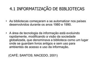 4.1 INFORMATIZAÇÃO DE BIBLIOTECAS As bibliotecas começaram a se automatizar nos países desenvolvidos durante os anos 1980 e 1990. A área de tecnologia da informação está evoluindo rapidamente, modificando a visão da sociedade globalizada, que denominava a biblioteca como um lugar onde se guardam livros antigos e sem uso para ambientes de acesso e uso da informação. (CAFÉ; SANTOS; MACEDO, 2001) 