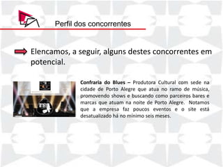 Perfil dos concorrentes


Elencamos, a seguir, alguns destes concorrentes em
potencial.

             Confraria do Blues – Produtora Cultural com sede na
             cidade de Porto Alegre que atua no ramo de música,
             promovendo shows e buscando como parceiros bares e
             marcas que atuam na noite de Porto Alegre. Notamos
             que a empresa faz poucos eventos e o site está
             desatualizado há no mínimo seis meses.
 