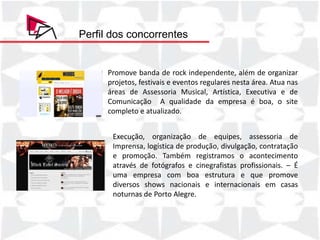 Perfil dos concorrentes


      Promove banda de rock independente, além de organizar
      projetos, festivais e eventos regulares nesta área. Atua nas
      áreas de Assessoria Musical, Artística, Executiva e de
      Comunicação A qualidade da empresa é boa, o site
      completo e atualizado.


       Execução, organização de equipes, assessoria de
       Imprensa, logística de produção, divulgação, contratação
       e promoção. Também registramos o acontecimento
       através de fotógrafos e cinegrafistas profissionais. – É
       uma empresa com boa estrutura e que promove
       diversos shows nacionais e internacionais em casas
       noturnas de Porto Alegre.
 