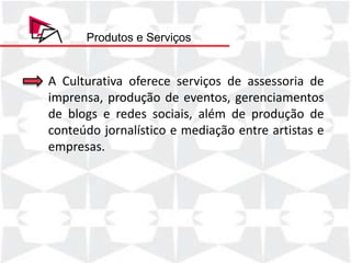 Produtos e Serviços


A Culturativa oferece serviços de assessoria de
imprensa, produção de eventos, gerenciamentos
de blogs e redes sociais, além de produção de
conteúdo jornalístico e mediação entre artistas e
empresas.
 