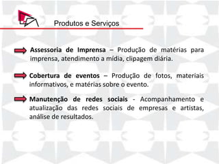 Produtos e Serviços


Assessoria de Imprensa – Produção de matérias para
imprensa, atendimento a mídia, clipagem diária.

Cobertura de eventos – Produção de fotos, materiais
informativos, e matérias sobre o evento.

Manutenção de redes sociais - Acompanhamento e
atualização das redes sociais de empresas e artistas,
análise de resultados.
 