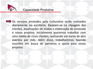 Capacidade Produtiva


Os serviços prestados pela Culturativa serão realizados
diariamente no escritório. Baseiam-se na clipagem dos
clientes, atualizações de mídias e elaboração de conteúdo
e novos projetos. Inicialmente queremos trabalhar com
uma média de cinco clientes, realizando em torno de dois
eventos por mês. Além disso, trabalharemos fazendo
reuniões em busca de parceiros e apoio para novos
projetos.
 