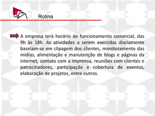 Rotina


A empresa terá horário de funcionamento comercial, das
9h às 18h. As atividades a serem exercidas diariamente
baseiam-se em clipagem dos clientes, monitoramento das
mídias, alimentação e manutenção de blogs e páginas da
internet, contato com a imprensa, reuniões com clientes e
patrocinadores, participação e cobertura de eventos,
elaboração de projetos, entre outros.
 
