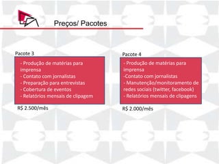Preços/ Pacotes



Pacote 3                             Pacote 4
  - Produção de matérias para        - Produção de matérias para
  imprensa                           imprensa
  - Contato com jornalistas          -Contato com jornalistas
  - Preparação para entrevistas      - Manutenção/monitoramento de
  - Cobertura de eventos             redes sociais (twitter, facebook)
  - Relatórios mensais de clipagem   - Relatórios mensais de clipagens

R$ 2.500/mês                         R$ 2.000/mês
 