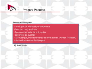 Preços/ Pacotes



Assessoria Completa
 - Produção de matérias para imprensa
 -Contato com jornalistas
 -Acompanhamento de entrevistas
 -Cobertura de eventos
 - Manutenção/monitoramento de redes sociais (twitter, facebook)
 - Relatórios mensais de clipagens

R$ 3.000/mês
 