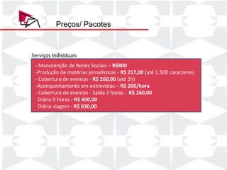 Preços/ Pacotes



Serviços Individuais
 - Manutenção de Redes Sociais – R$800
 -Produção de matérias jornalísticas - R$ 217,00 (até 1.500 caracteres)
 - Cobertura de eventos - R$ 260,00 (até 2h)
 -Acompanhamento em entrevistas – R$ 200/hora
 - Cobertura de eventos - Saída 3 horas - R$ 260,00
   Diária 5 horas - R$ 400,00
   Diária viagem - R$ 630,00
 