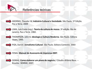 Referências teóricas


ADORNO, Theodor W, Indústria Cultural e Sociedade. São Paulo. 5ª Edição.
Paz e Terra. 2009

LIMA, Luís Costa (org.). Teoria da cultura de massa. 3ª edição. Rio de
    Produto/Serviço     Quantidade      Preço Unitário Faturamento Total
Janeiro. Paz e Terra. 1982.
    Pacote 1                 2          R$ 1.500,00     R$ 3.000,00

THOMPSON, John B. Ideologia e Cultura Moderna. São Paulo. Editora
    Pacote 1 p/ açao    2           R$ 800,00    R$ 1.600,00

Vozes, 1995.
    Pacote 2            1           R$ 2.000,00  R$ 2.000,00
    Pacote Completo          1          R$ 3.000,00     R$ 3.000,00
PIZA, Daniel.de Eventos Cultural. São Paulo. Editora Contexto. 2003
    Cobertura Jornalismo   3           R$ 260,00      R$  780,00
    TOTAL                                               R$ 10.380,00


FENAJ. Manual de Assessoria de Imprensa 2007.


SEBRAE. Como elaborar um plano de negócio / Cláudio Afrânio Rosa. --
Brasília : SEBRAE, 2007.
 