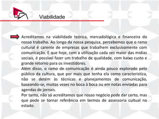 Viabilidade


Acreditamos na viabilidade teórica, mercadológica e financeira do
nosso trabalho. Ao longo da nossa pesquisa, percebemos que o ramo
cultural é carente de empresas que trabalhem exclusivamente com
comunicação. E que Quantidade a utilização cada Faturamento Total midias
    Produto/Serviço      hoje, com   Preço Unitário vez maior das
sociais, é1 possível fazer um trabalho 1.500,00
    Pacote                   2       R$ de qualidade, 3.000,00
                                                    R$ com baixo custo e

grande retorno para os investidores. 800,00
    Pacote 1 p/ açao         2       R$             R$ 1.600,00

Além disso, o ramo de comunicação é ainda pouco explorado pelo
    Pacote 2                 1       R$ 2.000,00    R$ 2.000,00

público da cultura, que por mais que tenha elaR$ 3.000,00
    Pacote Completo          1       R$ 3.000,00
                                                     como caracteristica,
    Cobertura de Eventos     3       R$ 260,00      R$    780,00
não se detém às técnicas e planejamentos de comunicação,
    TOTAL                                           R$ 10.380,00
baseando-se, muitas vezes no boca à boca ou em notas enviadas para
agendas de jornais.
Por tanto, não só acreditamos que nosso negócio pode dar certo, mas
que pode se tornar referência em termos de assessoria cultual no
estado.
 