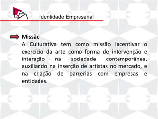 Identidade Empresarial


Missão
A Culturativa tem como missão incentivar o
exercício da arte como forma de intervenção e
interação    na    sociedade     contemporânea,
auxiliando na inserção de artistas no mercado, e
na criação de parcerias com empresas e
entidades.
 
