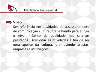 Identidade Empresarial


Visão
Ser referência em atividades de assessoramento
de comunicação cultural, trabalhando para atingir
o nível máximo de qualidade nos serviços
prestados. Direcionar as atividades a fim de ser
uma agente da cultura, promovendo artistas,
empresas e instituições.
 
