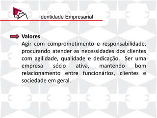 Identidade Empresarial


Valores
Agir com comprometimento e responsabilidade,
procurando atender as necessidades dos clientes
com agilidade, qualidade e dedicação. Ser uma
empresa     sócio    ativa,  mantendo      bom
relacionamento entre funcionários, clientes e
sociedade em geral.
 