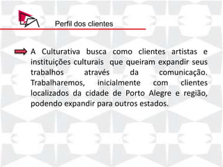 Perfil dos clientes


A Culturativa busca como clientes artistas e
instituições culturais que queiram expandir seus
trabalhos       através     da     comunicação.
Trabalharemos, inicialmente com clientes
localizados da cidade de Porto Alegre e região,
podendo expandir para outros estados.
 