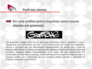 Perfil dos clientes


       Em uma análise prévia traçamos como nossos
       clientes em potencial:



Loja destinada a artigos street art em geral que comercializa roupas , acessórios e todo o
equipamento para desenvolver sua arte. A loja também possui um espaço para exposições,
oficinas e encontros que são desenvolvidos periodicamente. De acordo com o sócio da
empresa, Itálo Osório, os serviços de assessoria de imprensa já foram necessários, sendo que
jornalistas requisitam pautas frequentemente, e os sócios não tem conhecimento em
comunicação pra fazer essa preparação, e que esse serviço fica sempre em segundo plano. A
empresa acredita que a implantação de uma assessoria poderia expandir a visibilidade da
empresa e consolidar novos clientes.
 
