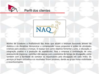 Perfil dos clientes




Núcleo de Criadores e Profissionais das Artes que atuam e ensinam buscando através da
didática e da disciplina, demonstrar e compreender novas propostas e visões de atividades
criativas para adultos e crianças. O espaço tem como objetivo fomentar a arte, a educação, a
integração criativa e a produção de espetáculos. Para a empresa a contratação de uma
assessoria de imprensa contribui não apenas com a economia do tempo de divulgação, como
também com a facilidade de contatar os responsáveis pela divulgação em cada mídia. Os
serviços já foram utilizados e os resultados foram positivos, dando ao grupo maior visibilidade
e reconhecimento.
 
