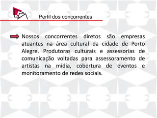 Perfil dos concorrentes


Nossos concorrentes diretos são empresas
atuantes na área cultural da cidade de Porto
Alegre. Produtoras culturais e assessorias de
comunicação voltadas para assessoramento de
artistas na mídia, cobertura de eventos e
monitoramento de redes sociais.
 