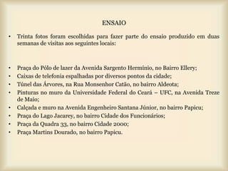 ENSAIO

•   Trinta fotos foram escolhidas para fazer parte do ensaio produzido em duas
    semanas de visitas aos seguintes locais:



•   Praça do Pólo de lazer da Avenida Sargento Hermínio, no Bairro Ellery;
•   Caixas de telefonia espalhadas por diversos pontos da cidade;
•   Túnel das Árvores, na Rua Monsenhor Catão, no bairro Aldeota;
•   Pinturas no muro da Universidade Federal do Ceará – UFC, na Avenida Treze
    de Maio;
•   Calçada e muro na Avenida Engenheiro Santana Júnior, no bairro Papicu;
•   Praça do Lago Jacarey, no bairro Cidade dos Funcionários;
•   Praça da Quadra 33, no bairro Cidade 2000;
•   Praça Martins Dourado, no bairro Papicu.
 