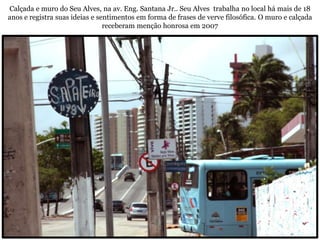 Calçada e muro do Seu Alves, na av. Eng. Santana Jr.. Seu Alves trabalha no local há mais de 18
anos e registra suas ideias e sentimentos em forma de frases de verve filosófica. O muro e calçada
                                receberam menção honrosa em 2007
 