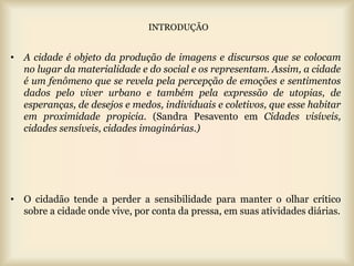 INTRODUÇÃO


• A cidade é objeto da produção de imagens e discursos que se colocam
  no lugar da materialidade e do social e os representam. Assim, a cidade
  é um fenômeno que se revela pela percepção de emoções e sentimentos
  dados pelo viver urbano e também pela expressão de utopias, de
  esperanças, de desejos e medos, individuais e coletivos, que esse habitar
  em proximidade propicia. (Sandra Pesavento em Cidades visíveis,
  cidades sensíveis, cidades imaginárias.)




• O cidadão tende a perder a sensibilidade para manter o olhar crítico
  sobre a cidade onde vive, por conta da pressa, em suas atividades diárias.
 