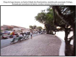 Praça do Lago Jacarey, no bairro Cidade dos Funcionários, mantida pela associação Unilago,
           formada por moradores do bairro, recebeu menção honrosa em 2006
 