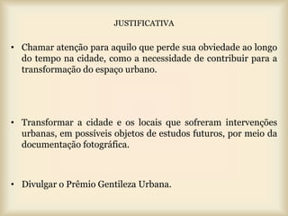 JUSTIFICATIVA


• Chamar atenção para aquilo que perde sua obviedade ao longo
  do tempo na cidade, como a necessidade de contribuir para a
  transformação do espaço urbano.




• Transformar a cidade e os locais que sofreram intervenções
  urbanas, em possíveis objetos de estudos futuros, por meio da
  documentação fotográfica.



• Divulgar o Prêmio Gentileza Urbana.
 