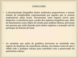CONCLUSÃO

• A documentação fotográfica destes ambientes proporcionou a mesma
  relação de cumplicidade experimentada por aqueles que se sentem
  responsáveis pelos locais. Documentar estes lugares serviu para
  despertar a consciência para o poder dos registros imagéticos que, além
  de funcionarem como objeto de estudo para análises futuras, provocam
  nas pessoas que estão fazendo parte destes registros a sensação real de
  participar da história do local.




• Ao constatar que ações de gentileza provocam na sociedade uma
  espécie de despertar da consciência urbana, nos damos conta de que é
  válido todo e qualquer esforço para contribuir com a preservação do
  patrimônio urbano.
 