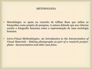 METODOLOGIA




• Metodologia: se apoia no conceito de Gillian Rose que utiliza as
  fotografias como projeto de pesquisa. A autora defende que nas ciências
  sociais a fotografia funciona como a representação de uma sociologia
  humana.

• Livro:Visual Methodologies: An Introduction to the Interpretation of
  Visual Materials - Making photographs as part of a research project:
  photo - documentation and other uses fotos.
 