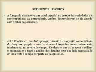 REFERENCIAL TEÓRICO

• A fotografia desenvolve um papel especial no estudo das sociedades e é
  contemporânea da antropologia. Ambas desenvolveram-se de acordo
  com o olhar da sociedade.




• John Coollier Jr., em Antropologia Visual: A Fotografia como método
  de Pesquisa, propõe o uso da câmera fotográfica como instrumento
  fundamental no estudo de campo. Ele destaca que as imagens auxiliam
  o pesquisador a fazer a análise dos detalhes sem que haja necessidade
  de uma volta a campo por parte do pesquisador.
 