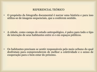 REFERENCIAL TEÓRICO

• O propósito da fotografia documental é narrar uma história e para isso
  utiliza-se de imagens sequenciais, que a conferem sentido.




• A cidade, como campo de estudo antropológico, é palco para todo o tipo
  de interação de seus habitantes entre si e em espaços públicos.




• Os habitantes precisam se sentir responsáveis pelo meio urbano do qual
  desfrutam para compreenderem de melhor a coletividade e o senso de
  cooperação para o bem estar do próximo.
 