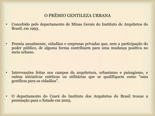 O PRÊMIO GENTILEZA URBANA
•   Concebido pelo departamento de Minas Gerais do Instituto de Arquitetos do
    Brasil, em 1993.


•   Premia anualmente, cidadãos e empresas privadas que, sem a participação do
    poder público, de alguma forma contribuem para uma mudança positiva no
    meio urbano.




•   Intervenções feitas nos campos da arquitetura, urbanismo e paisagismo, e
    outras iniciativas estéticas ou utilitárias que se qualifiquem como “uma
    gentileza para os cidadãos”.


•   O departamento do Ceará do Instituto dos Arquitetos do Brasil trouxe a
    premiação para o Estado em 2005.
 