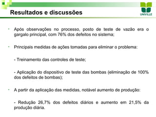 Resultados e discussões

•    Após observações no processo, posto de teste de vazão era o
     gargalo principal, com 76% dos defeitos no sistema;

•    Principais medidas de ações tomadas para eliminar o problema:

     - Treinamento das controles de teste;

     - Aplicação do dispositivo de teste das bombas (eliminação de 100%
     dos defeitos de bombas);

•    A partir da aplicação das medidas, notável aumento de produção:

     - Redução 26,7% dos defeitos diários e aumento em 21,5% da
     produção diária.
 
