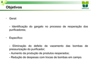 Objetivos


•   Geral:

    - Identificação do gargalo no processo de reoperação dos
    purificadores;

•   Específico:

    - Eliminação do defeito de vazamento das bombas de
    pressurização do purificador;
    - Aumento da produção de produtos reoperados;
    - Redução de despesas com trocas de bombas em campo.
 