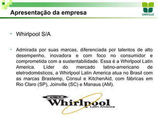 Apresentação da empresa


•   Whirlpool S/A

•   Admirada por suas marcas, diferenciada por talentos de alto
    desempenho, inovadora e com foco no consumidor e
    comprometida com a sustentabilidade. Essa é a Whirlpool Latin
    America.    Líder     do     mercado     latino-americano    de
    eletrodomésticos, a Whirlpool Latin America atua no Brasil com
    as marcas Brastemp, Consul e KitchenAid, com fábricas em
    Rio Claro (SP), Joinville (SC) e Manaus (AM).
 